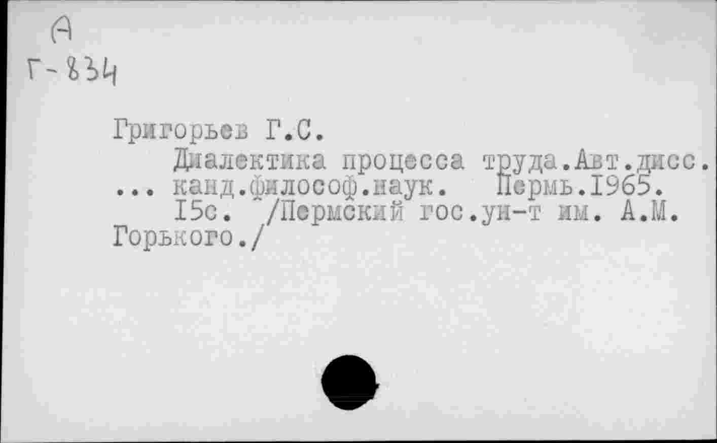 ﻿(А
ГЛЬЦ
Григорьев Г.С.
Диалектика процесса труда.Авт.дисс. ... канд.философ.наук. Пермь.1965.
15с. /Пермский гос.ун-т им. А.М.
Горького./